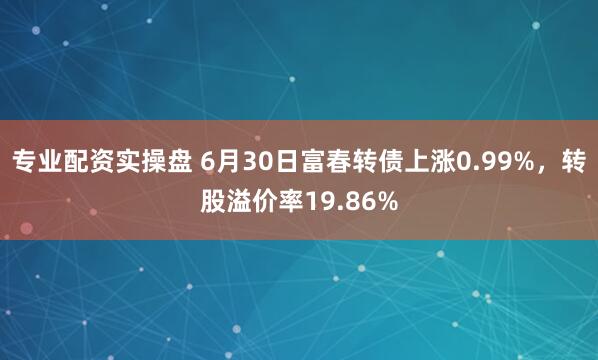 专业配资实操盘 6月30日富春转债上涨0.99%，转股溢价率19.86%