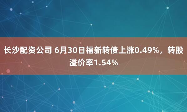 长沙配资公司 6月30日福新转债上涨0.49%，转股溢价率1.54%