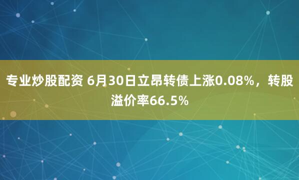 专业炒股配资 6月30日立昂转债上涨0.08%，转股溢价率66.5%