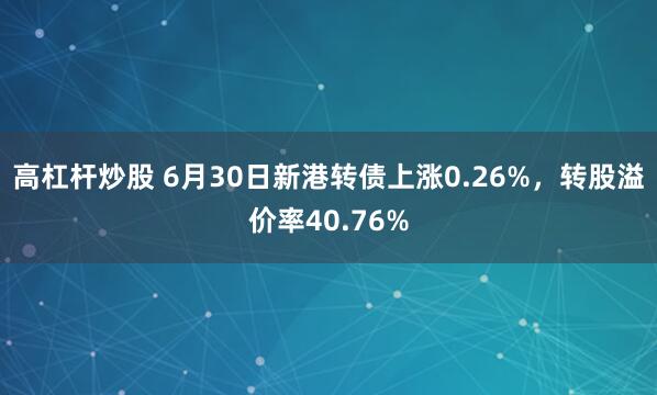 高杠杆炒股 6月30日新港转债上涨0.26%，转股溢价率40.76%