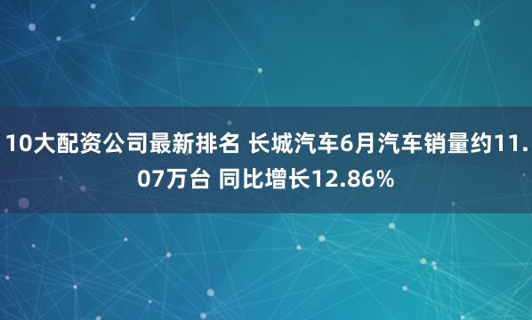 10大配资公司最新排名 长城汽车6月汽车销量约11.07万台 同比增长12.86%