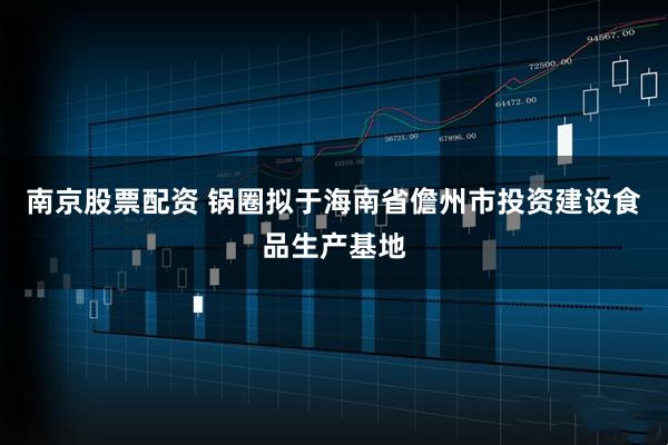 南京股票配资 锅圈拟于海南省儋州市投资建设食品生产基地