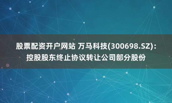 股票配资开户网站 万马科技(300698.SZ)：控股股东终止协议转让公司部分股份