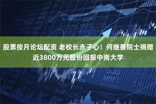 股票按月论坛配资 老校长赤子心！何继善院士捐赠近3800万元股份回报中南大学