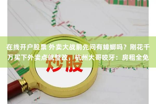 在线开户股票 外卖大战前先问有蟑螂吗？刚花千万买下外卖点就整改，杭州大哥咬牙：房租全免