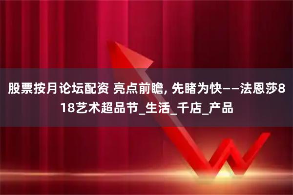 股票按月论坛配资 亮点前瞻, 先睹为快——法恩莎818艺术超品节_生活_千店_产品
