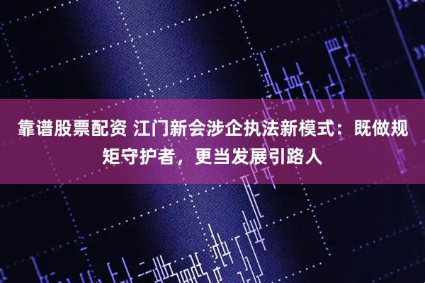 靠谱股票配资 江门新会涉企执法新模式：既做规矩守护者，更当发展引路人