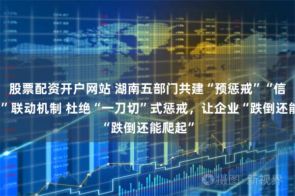 股票配资开户网站 湖南五部门共建“预惩戒”“信用修复”联动机制 杜绝“一刀切”式惩戒，让企业“跌倒还能爬起”