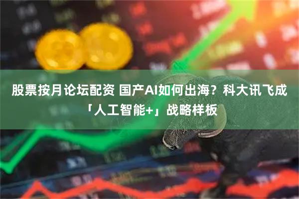 股票按月论坛配资 国产AI如何出海？科大讯飞成「人工智能+」战略样板