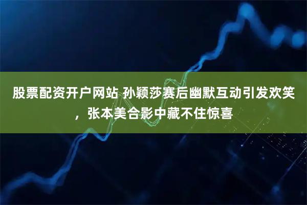 股票配资开户网站 孙颖莎赛后幽默互动引发欢笑，张本美合影中藏不住惊喜