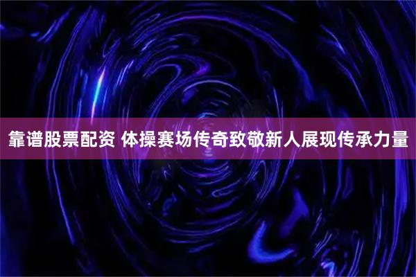 靠谱股票配资 体操赛场传奇致敬新人展现传承力量