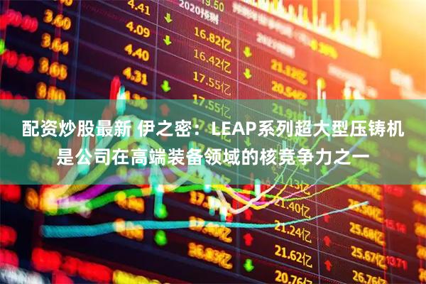 配资炒股最新 伊之密：LEAP系列超大型压铸机是公司在高端装备领域的核竞争力之一