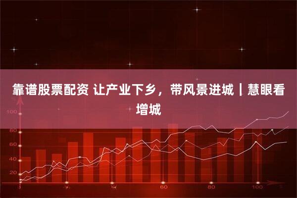 靠谱股票配资 让产业下乡，带风景进城｜慧眼看增城