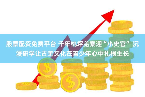 股票配资免费平台 千年桃坪羌寨迎“小史官” 沉浸研学让古羌文化在青少年心中扎根生长