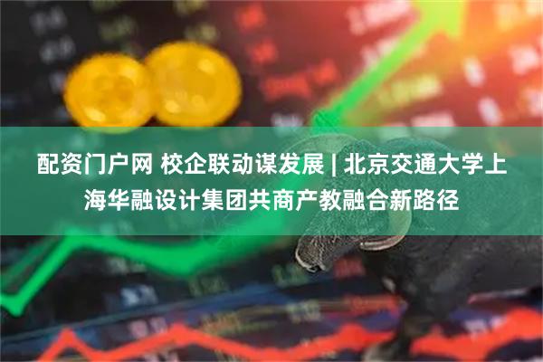 配资门户网 校企联动谋发展 | 北京交通大学上海华融设计集团共商产教融合新路径