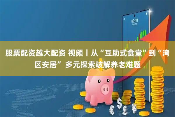 股票配资越大配资 视频丨从“互助式食堂”到“湾区安居” 多元探索破解养老难题